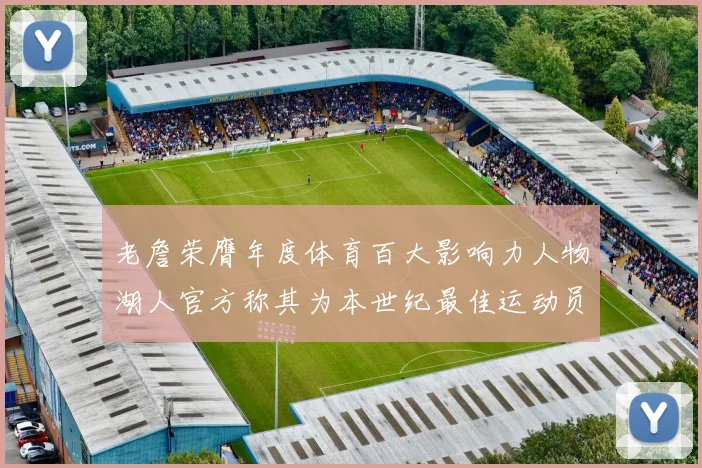 老詹荣膺年度体育百大影响力人物湖人官方称其为本世纪最佳运动员