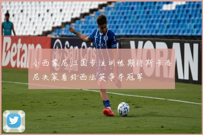 小西蒙尼归国专注训练期待斯卡洛尼决策看好西法英争夺冠军
