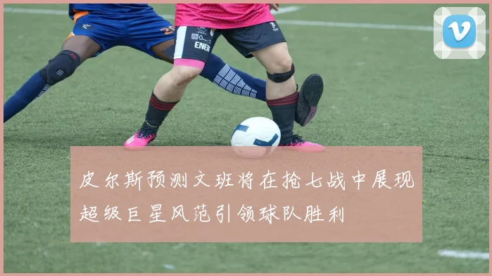 皮尔斯预测文班将在抢七战中展现超级巨星风范引领球队胜利
