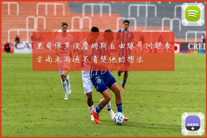 里奇保罗谈詹姆斯自由球员问题表示尚未沟通不清楚他的想法
