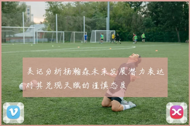 美记分析杨瀚森未来发展潜力表达对其兑现天赋的谨慎态度