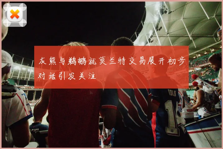 灰熊与鹈鹕就莫兰特交易展开初步对话引发关注