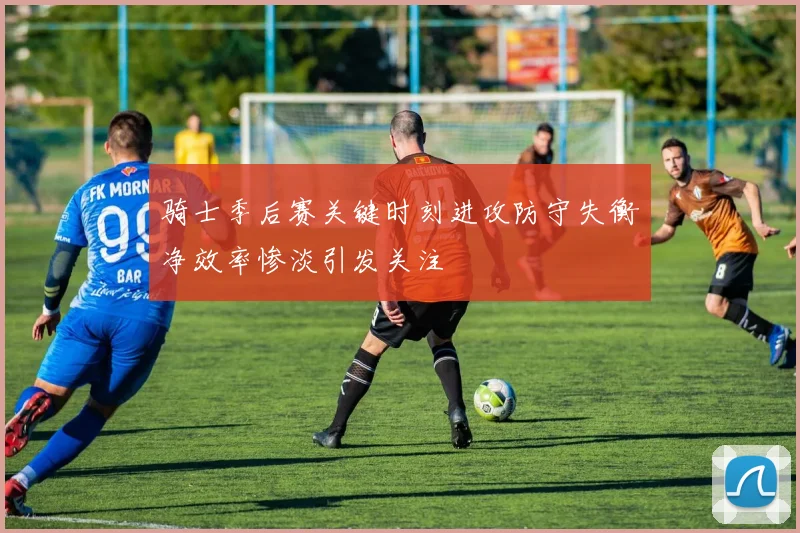 骑士季后赛关键时刻进攻防守失衡净效率惨淡引发关注