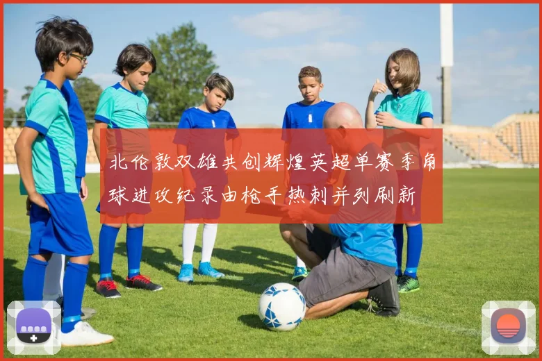 北伦敦双雄共创辉煌英超单赛季角球进攻纪录由枪手热刺并列刷新