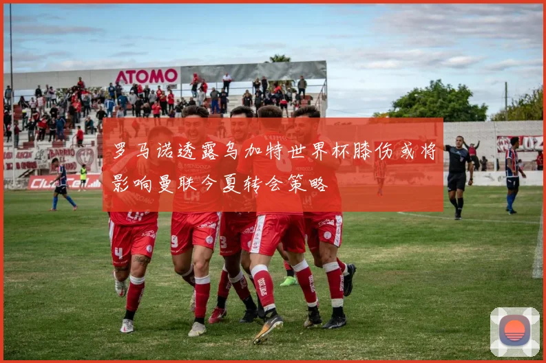 罗马诺透露乌加特世界杯膝伤或将影响曼联今夏转会策略