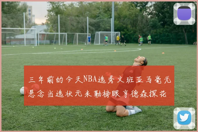 三年前的今天NBA选秀文班亚马毫无悬念当选状元米勒榜眼亨德森探花成就传奇时刻