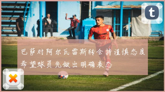 巴萨对阿尔瓦雷斯转会持谨慎态度希望球员先做出明确表态