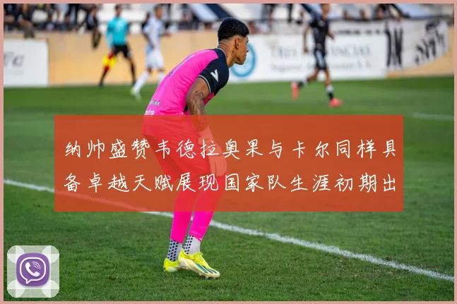 纳帅盛赞韦德拉奥果与卡尔同样具备卓越天赋展现国家队生涯初期出色表现