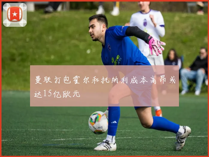 曼联打包霍尔和托纳利成本高昂或达15亿欧元