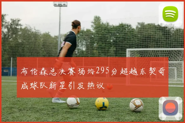 布伦森总决赛场均295分超越东契奇成球队新星引发热议