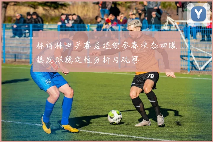 林诗栋世乒赛后连续参赛状态回暖接发球稳定性分析与观察