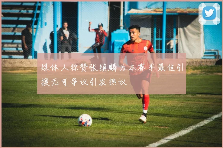媒体人称赞张镇麟为本赛季最佳引援无可争议引发热议