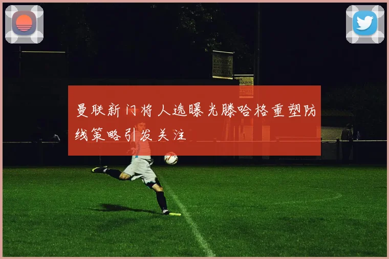 曼联新门将人选曝光滕哈格重塑防线策略引发关注