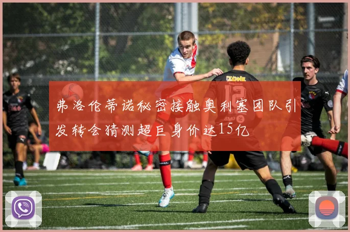 弗洛伦蒂诺秘密接触奥利塞团队引发转会猜测超巨身价达15亿